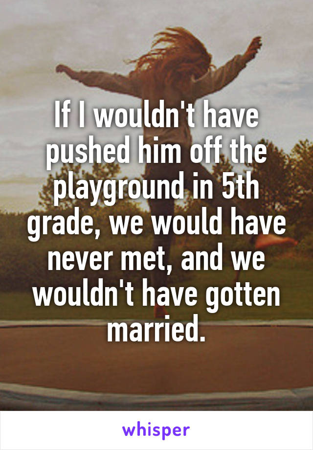 If I wouldn't have pushed him off the playground in 5th grade, we would have never met, and we wouldn't have gotten married.