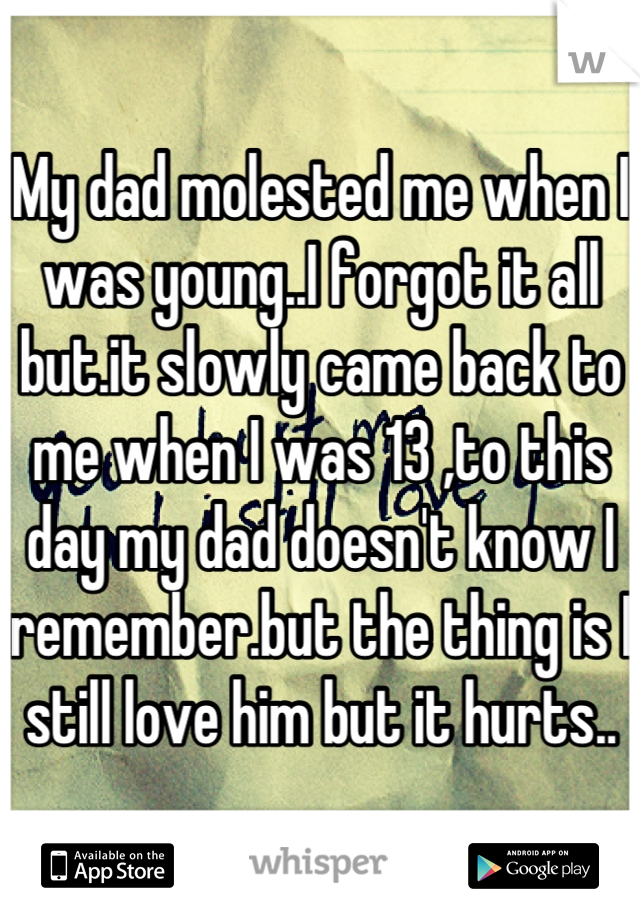 My dad molested me when I was young..I forgot it all but.it slowly came back to me when I was 13 ,to this day my dad doesn't know I remember.but the thing is I still love him but it hurts..