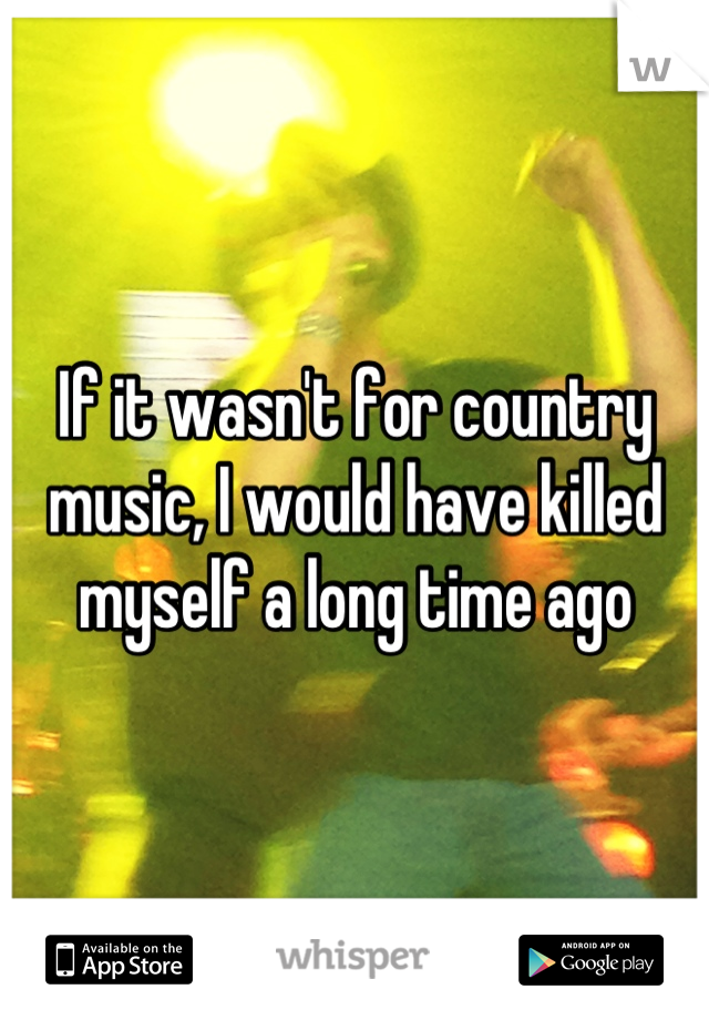 If it wasn't for country music, I would have killed myself a long time ago