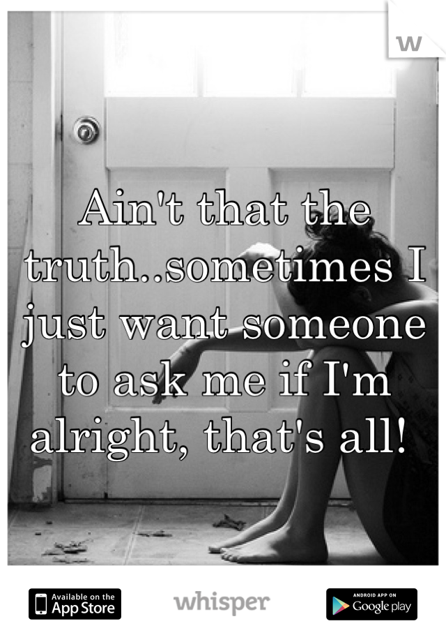 Ain't that the truth..sometimes I just want someone to ask me if I'm alright, that's all! 