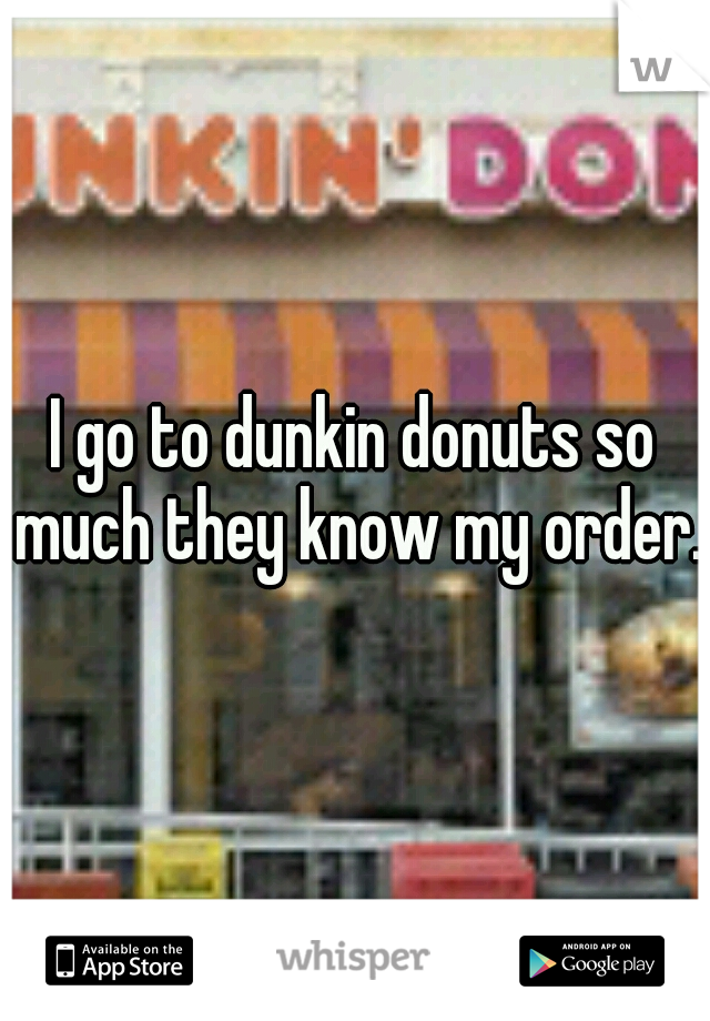 I go to dunkin donuts so much they know my order.