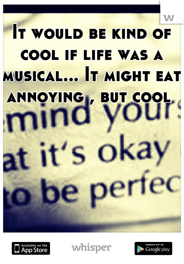 It would be kind of cool if life was a musical... It might eat annoying , but cool 