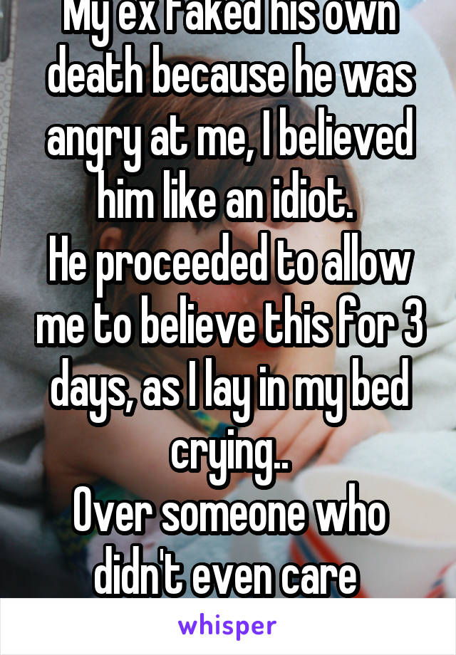 My ex faked his own death because he was angry at me, I believed him like an idiot. 
He proceeded to allow me to believe this for 3 days, as I lay in my bed crying..
Over someone who didn't even care 
