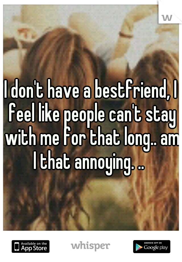 I don't have a bestfriend, I feel like people can't stay with me for that long.. am I that annoying. ..  