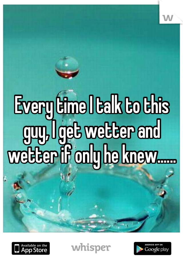 Every time I talk to this guy, I get wetter and wetter if only he knew......