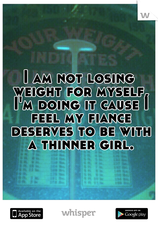 I am not losing weight for myself, I'm doing it cause I feel my fiance deserves to be with a thinner girl.
