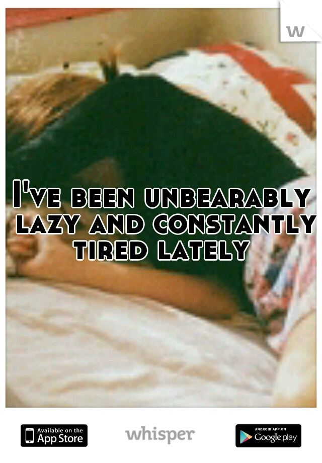 I've been unbearably lazy and constantly tired lately 