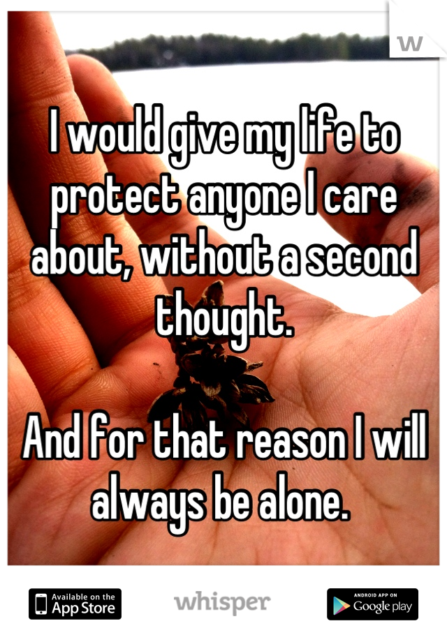I would give my life to protect anyone I care about, without a second thought.  

And for that reason I will always be alone. 