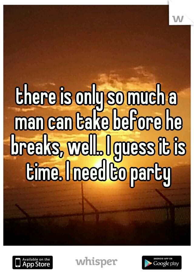 there is only so much a man can take before he breaks, well.. I guess it is time. I need to party
