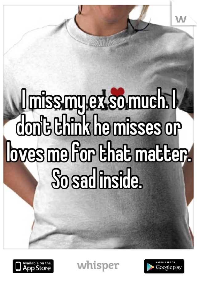 I miss my ex so much. I don't think he misses or loves me for that matter. So sad inside. 