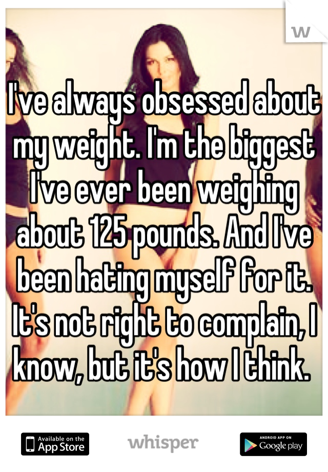 I've always obsessed about my weight. I'm the biggest I've ever been weighing about 125 pounds. And I've been hating myself for it. It's not right to complain, I know, but it's how I think. 