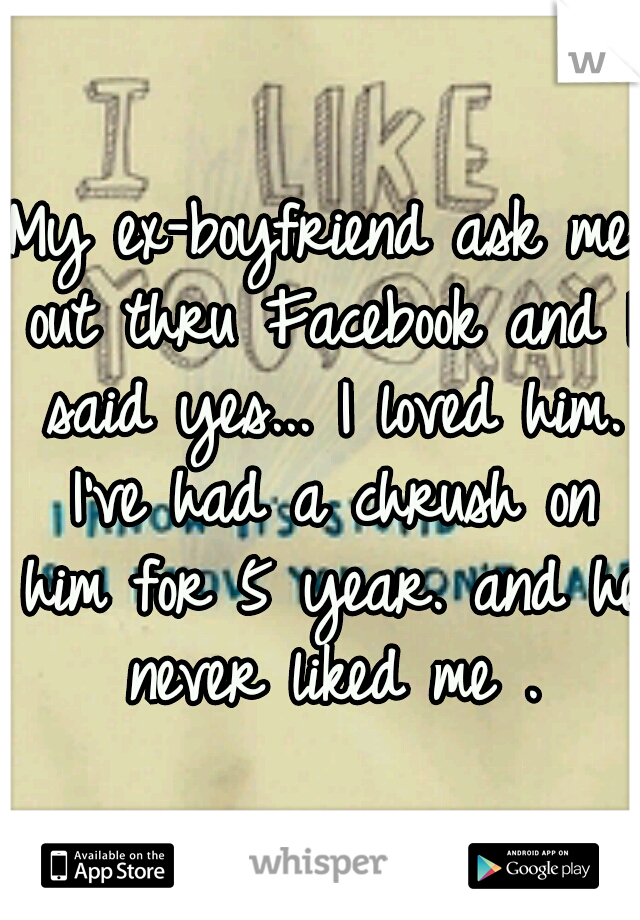 My ex-boyfriend ask me out thru Facebook and I said yes... I loved him. I've had a chrush on him for 5 year. and he never liked me .