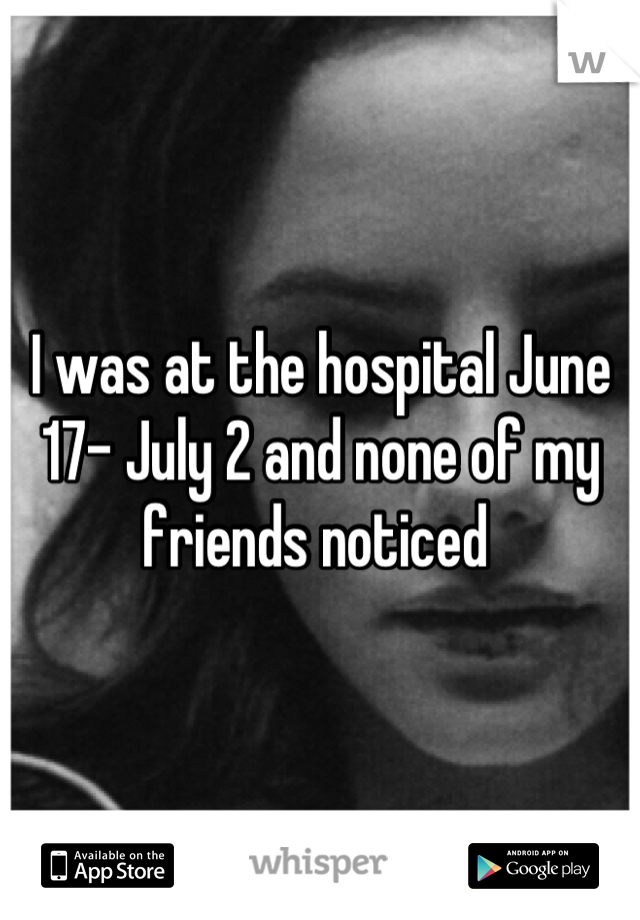 I was at the hospital June 17- July 2 and none of my friends noticed 
