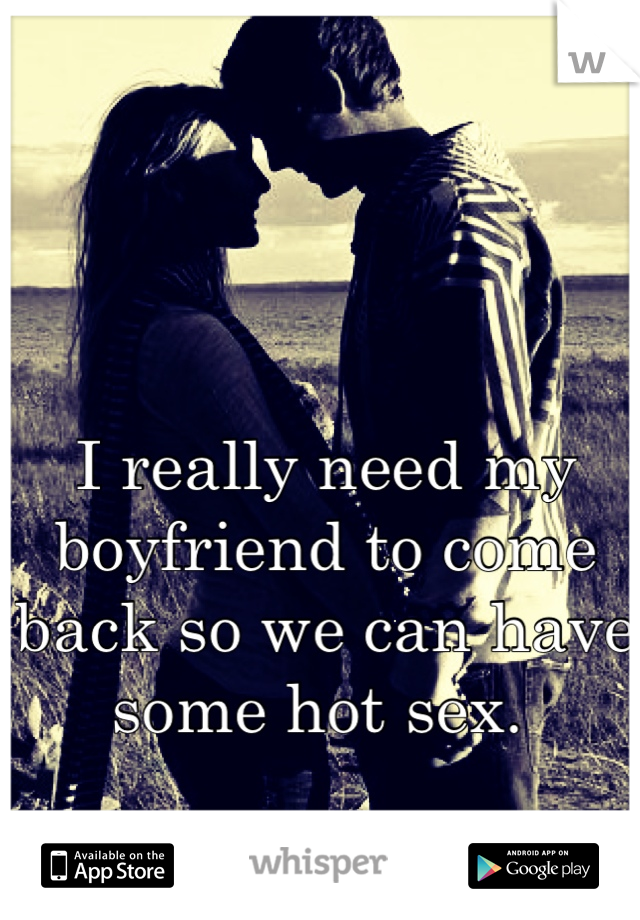 I really need my boyfriend to come back so we can have some hot sex. 
