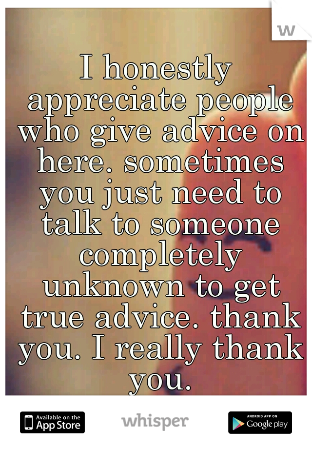 I honestly appreciate people who give advice on here. sometimes you just need to talk to someone completely unknown to get true advice. thank you. I really thank you.