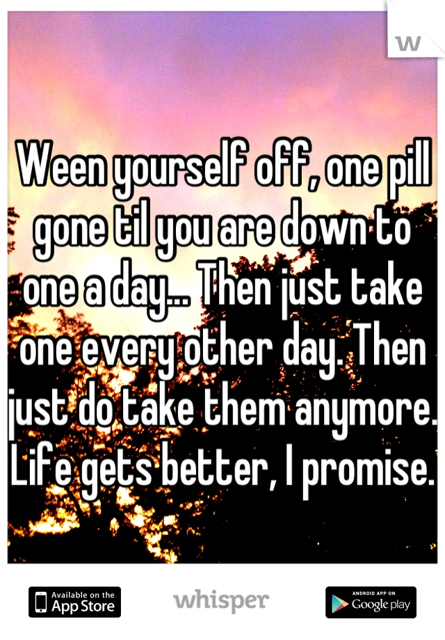 Ween yourself off, one pill gone til you are down to one a day... Then just take one every other day. Then just do take them anymore. Life gets better, I promise.