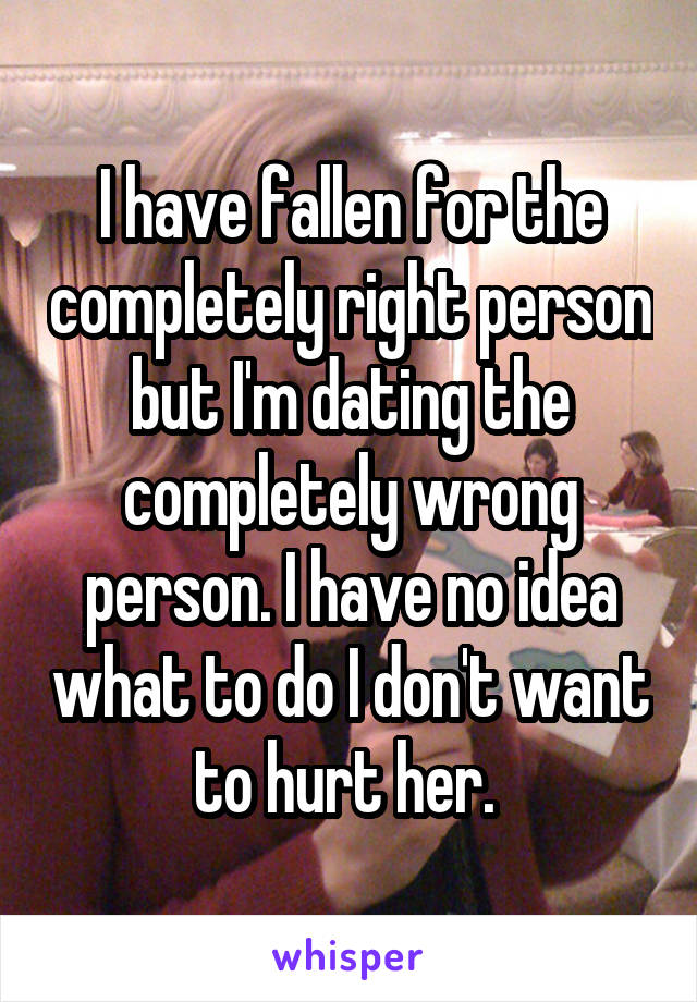 I have fallen for the completely right person but I'm dating the completely wrong person. I have no idea what to do I don't want to hurt her. 