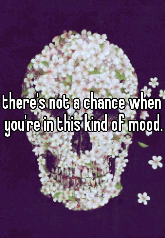 there-s-not-a-chance-when-you-re-in-this-kind-of-mood