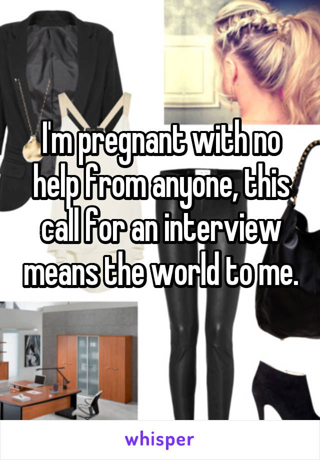 I'm pregnant with no help from anyone, this call for an interview means the world to me. 