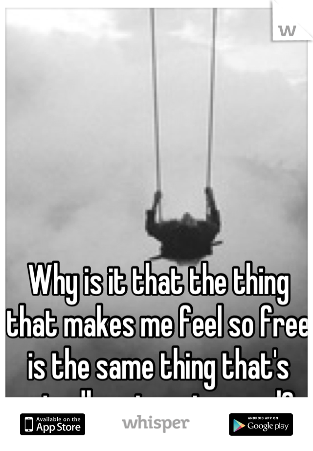 Why is it that the thing that makes me feel so free is the same thing that's actually got me trapped? 