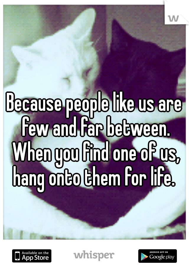 Because people like us are few and far between. When you find one of us, hang onto them for life. 