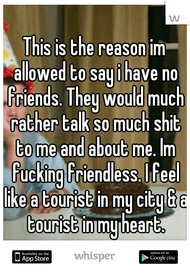 This is the reason im allowed to say i have no friends. They would much rather talk so much shit to me and about me. Im fucking friendless. I feel like a tourist in my city & a tourist in my heart.