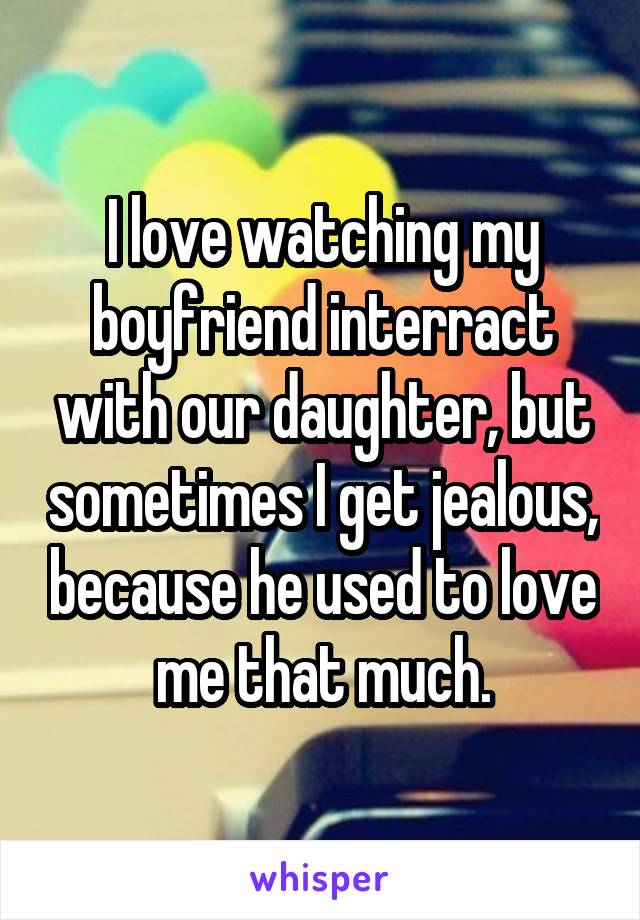 I love watching my boyfriend interract with our daughter, but sometimes I get jealous, because he used to love me that much.
