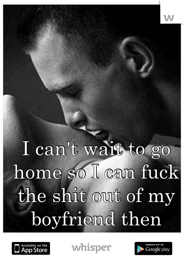 I can't wait to go home so I can fuck the shit out of my boyfriend then cuddle. 