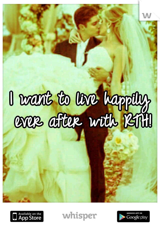 I want to live happily ever after with RTH!