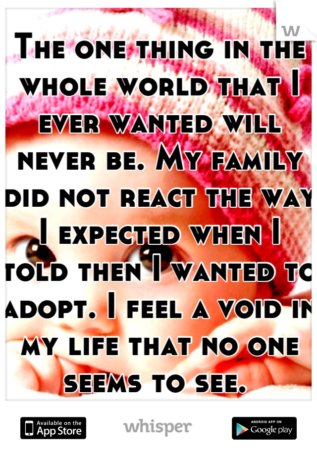 The one thing in the whole world that I ever wanted will never be. My family did not react the way I expected when I told then I wanted to adopt. I feel a void in my life that no one seems to see. 