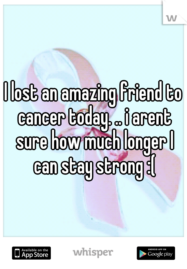 I lost an amazing friend to cancer today. .. i arent sure how much longer I can stay strong :(