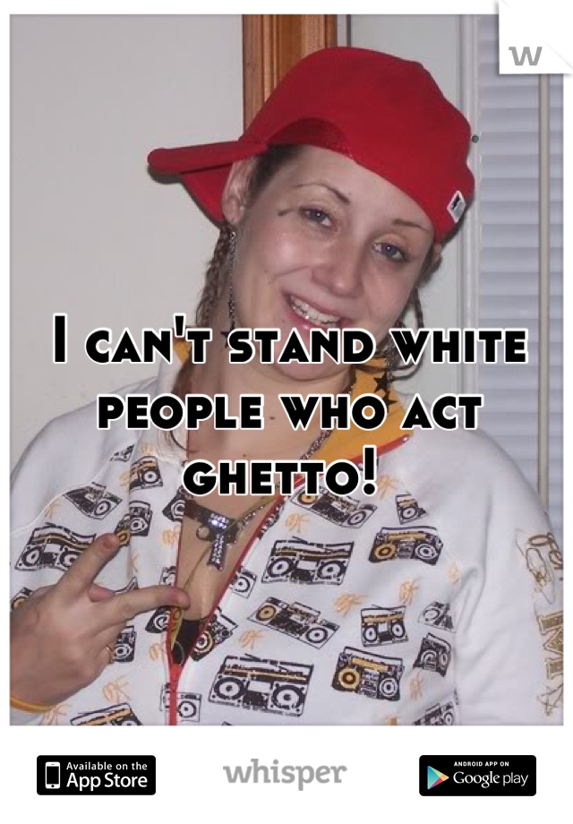 I can't stand white people who act ghetto! 