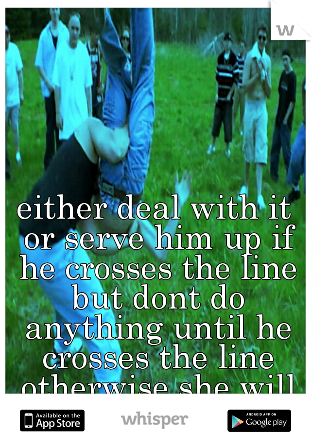 either deal with it or serve him up if he crosses the line but dont do anything until he crosses the line otherwise she will resent you for it 
