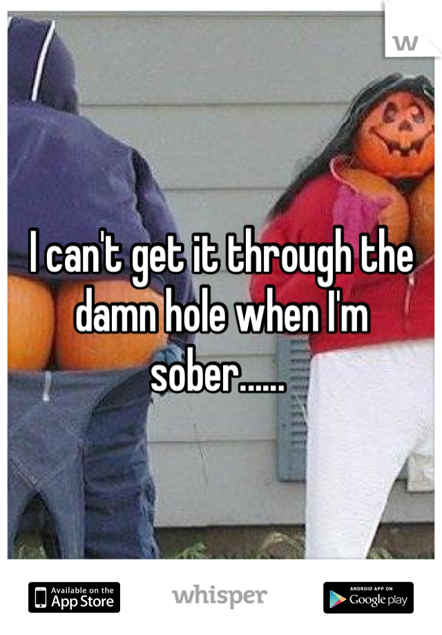 I can't get it through the damn hole when I'm sober...... 