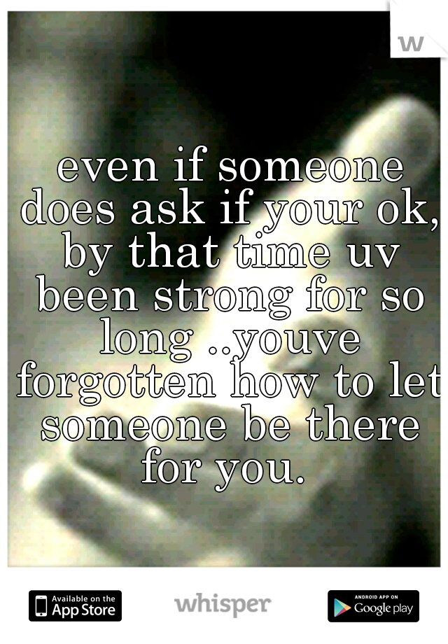  even if someone does ask if your ok, by that time uv been strong for so long ..youve forgotten how to let someone be there for you. 