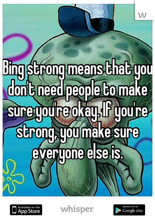 Bing strong means that you don't need people to make sure you're okay. If you're strong, you make sure everyone else is.