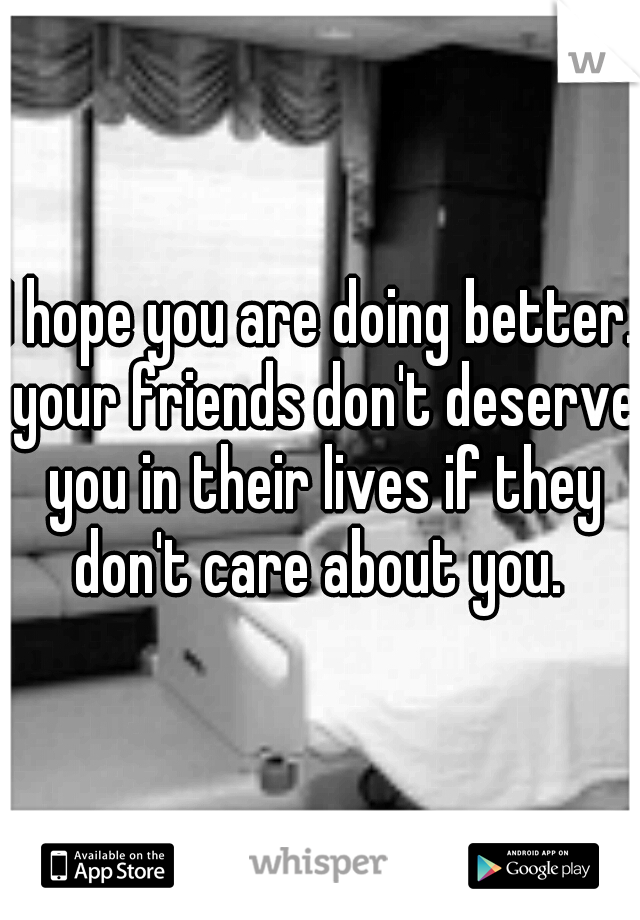 I hope you are doing better. your friends don't deserve you in their lives if they don't care about you. 