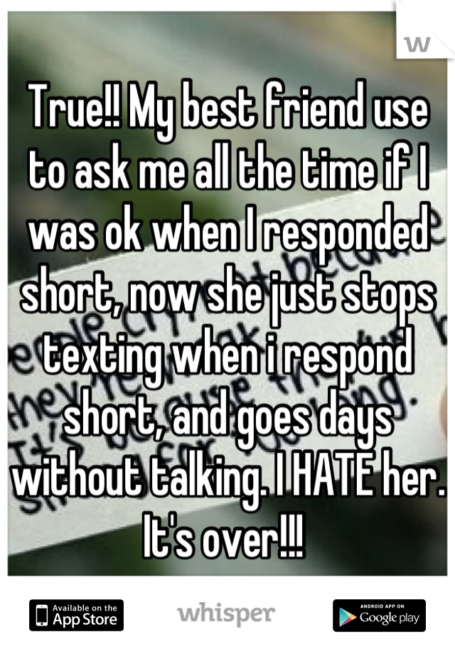 True!! My best friend use to ask me all the time if I was ok when I responded short, now she just stops texting when i respond short, and goes days without talking. I HATE her. It's over!!! 