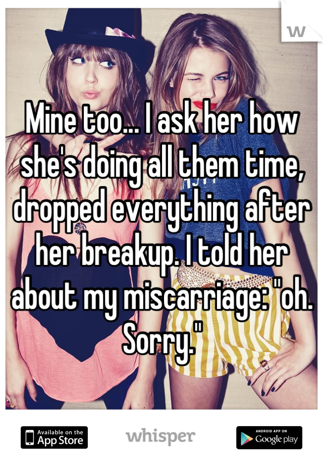 Mine too... I ask her how she's doing all them time, dropped everything after her breakup. I told her about my miscarriage: "oh. Sorry."