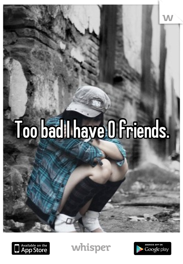 Too bad I have 0 friends.