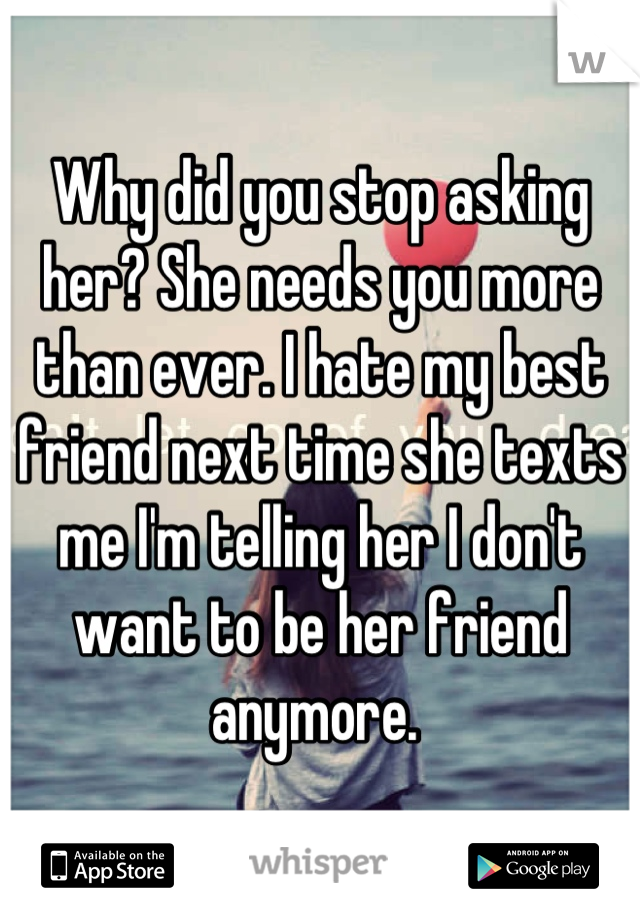 Why did you stop asking her? She needs you more than ever. I hate my best friend next time she texts me I'm telling her I don't want to be her friend anymore. 