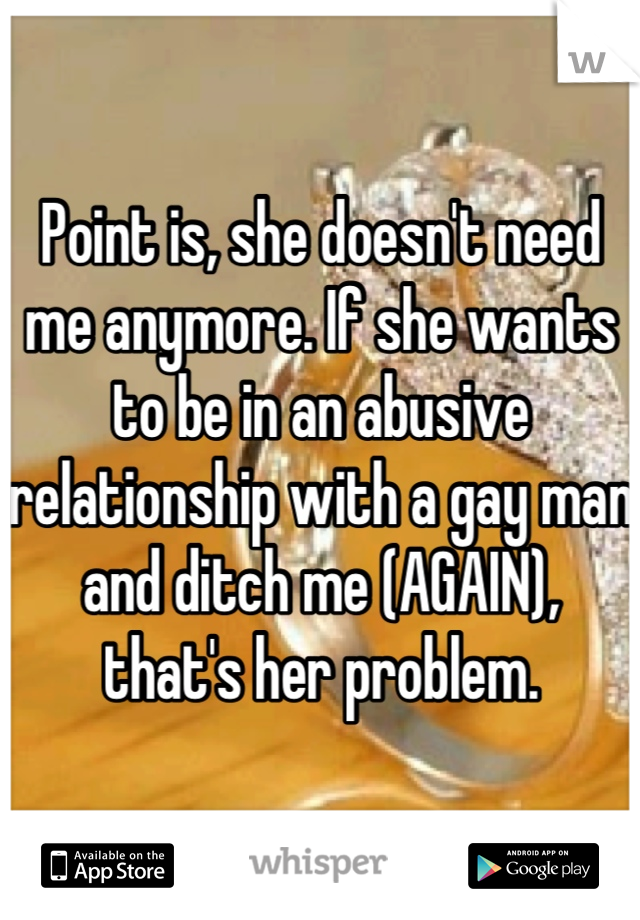 Point is, she doesn't need me anymore. If she wants to be in an abusive relationship with a gay man and ditch me (AGAIN), that's her problem.