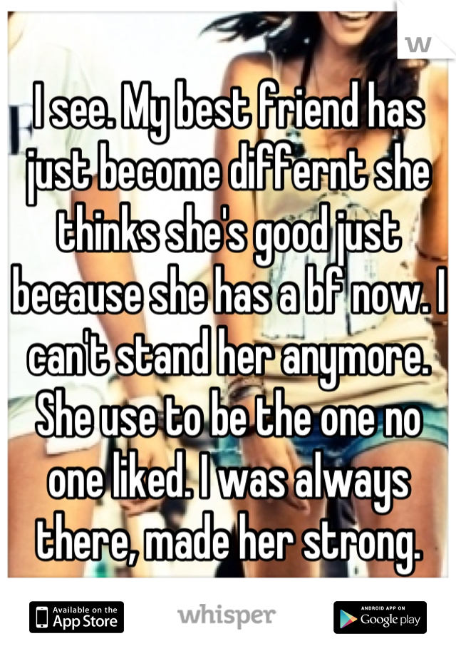 I see. My best friend has just become differnt she thinks she's good just because she has a bf now. I can't stand her anymore. She use to be the one no one liked. I was always there, made her strong.