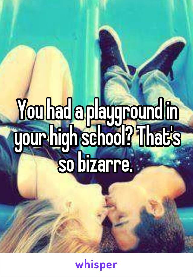 You had a playground in your high school? That's so bizarre. 