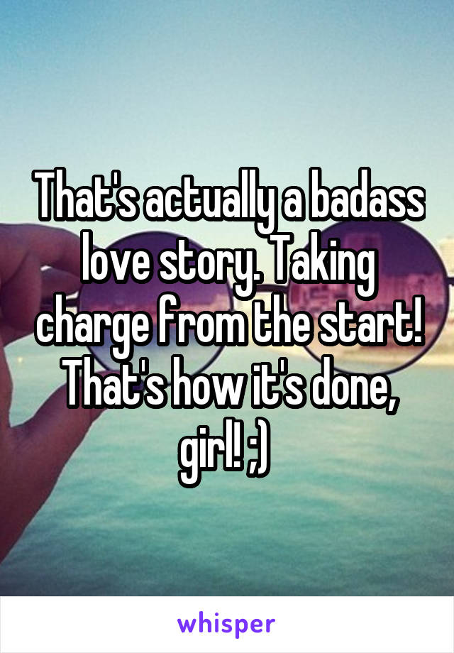That's actually a badass love story. Taking charge from the start! That's how it's done, girl! ;) 