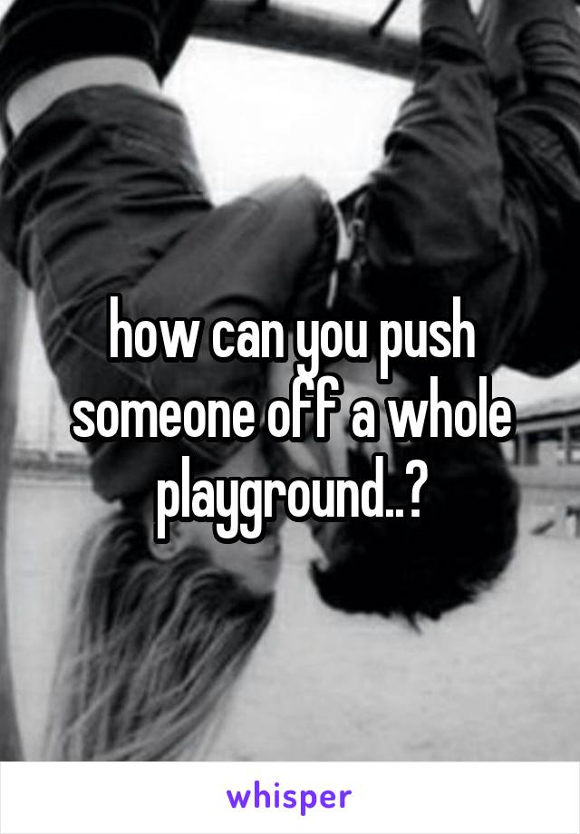 how can you push someone off a whole playground..?
