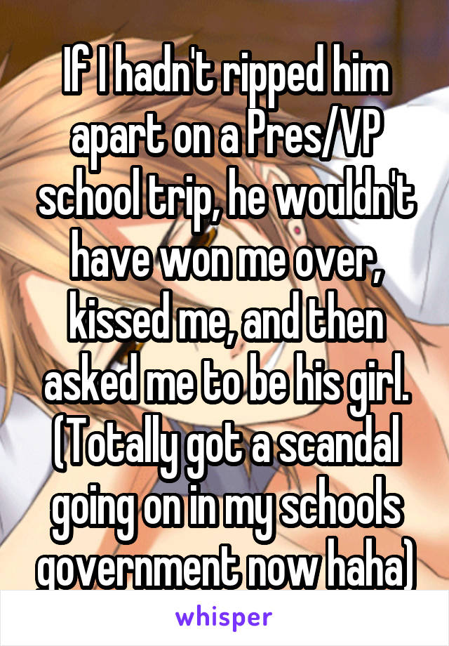 If I hadn't ripped him apart on a Pres/VP school trip, he wouldn't have won me over, kissed me, and then asked me to be his girl. (Totally got a scandal going on in my schools government now haha)