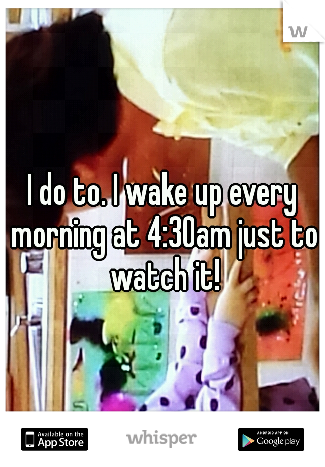 I do to. I wake up every morning at 4:30am just to watch it!