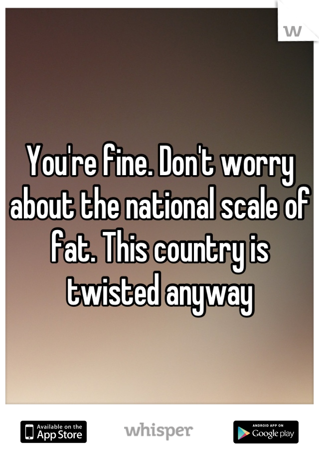 You're fine. Don't worry about the national scale of fat. This country is twisted anyway