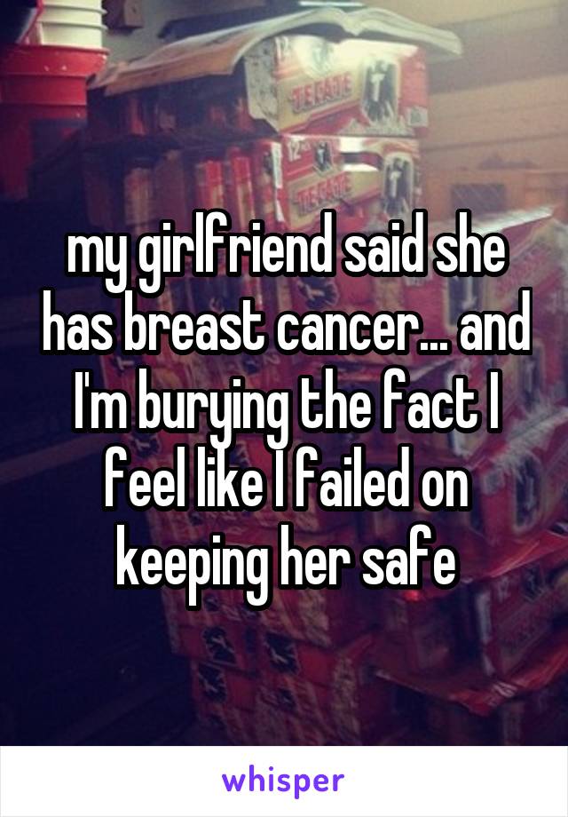 my girlfriend said she has breast cancer... and I'm burying the fact I feel like I failed on keeping her safe